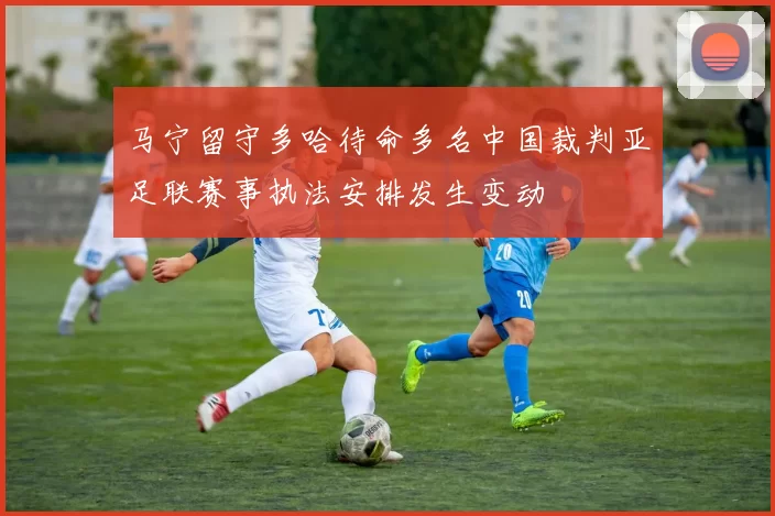 马宁留守多哈待命多名中国裁判亚足联赛事执法安排发生变动