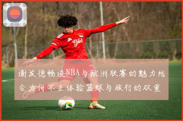 谢泼德畅谈NBA与欧洲联赛的魅力结合为何不去体验篮球与旅行的双重乐趣