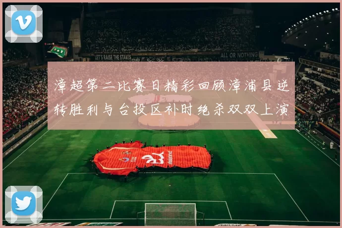 漳超第二比赛日精彩回顾漳浦县逆转胜利与台投区补时绝杀双双上演