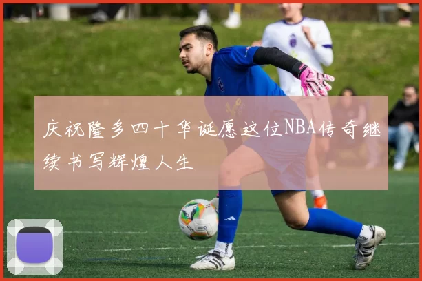 庆祝隆多四十华诞愿这位NBA传奇继续书写辉煌人生