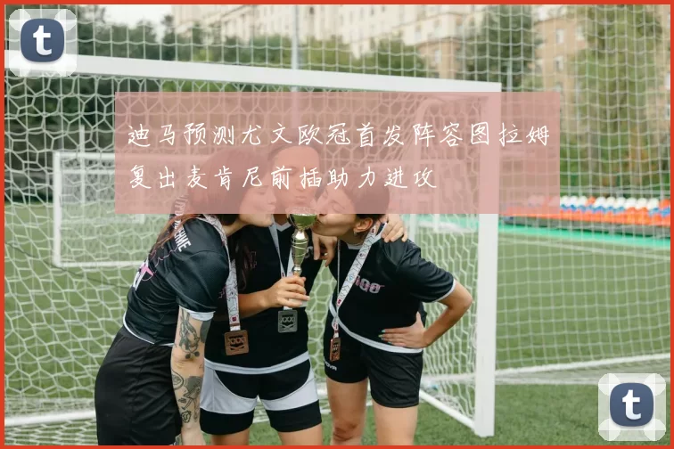 迪马预测尤文欧冠首发阵容图拉姆复出麦肯尼前插助力进攻