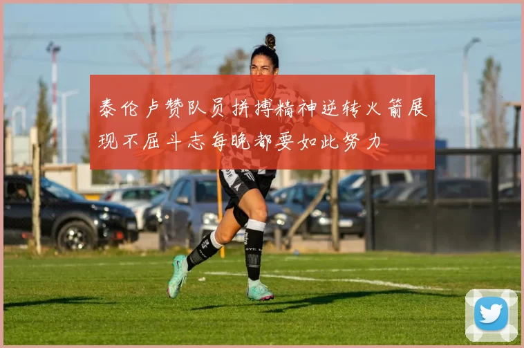 泰伦卢赞队员拼搏精神逆转火箭展现不屈斗志每晚都要如此努力