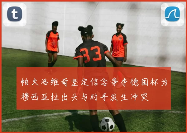 帕夫洛维奇坚定信念争夺德国杯为穆西亚拉出头与对手发生冲突