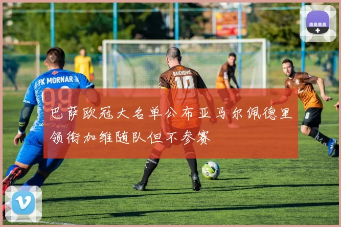 巴萨欧冠大名单公布亚马尔佩德里领衔加维随队但不参赛