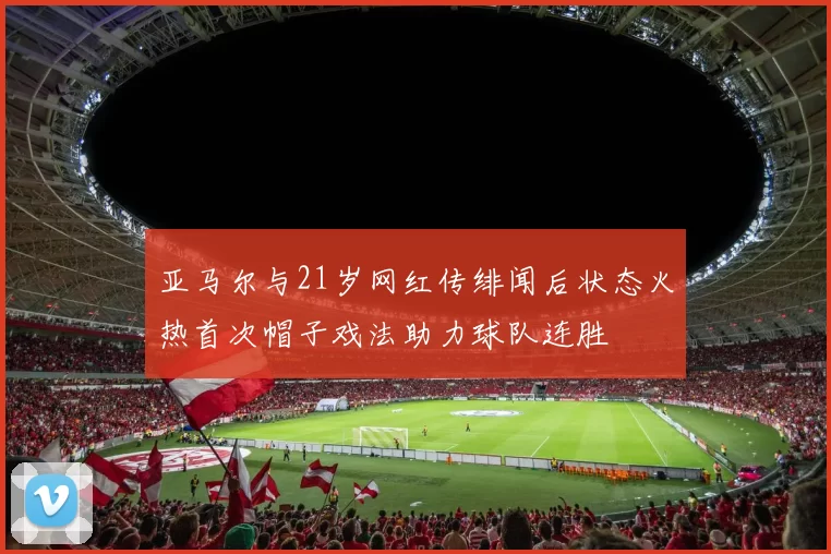 亚马尔与21岁网红传绯闻后状态火热首次帽子戏法助力球队连胜