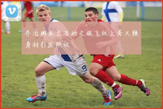 乔治娜米兰活动之旅飞机上秀火辣身材引发热议
