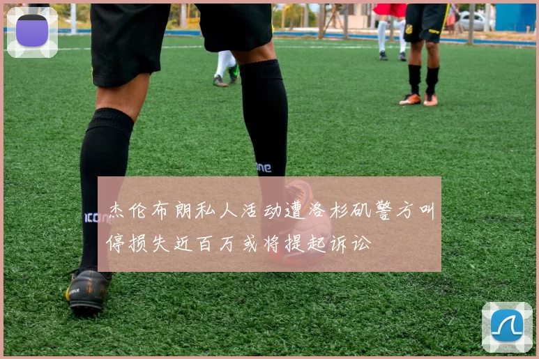 杰伦布朗私人活动遭洛杉矶警方叫停损失近百万或将提起诉讼