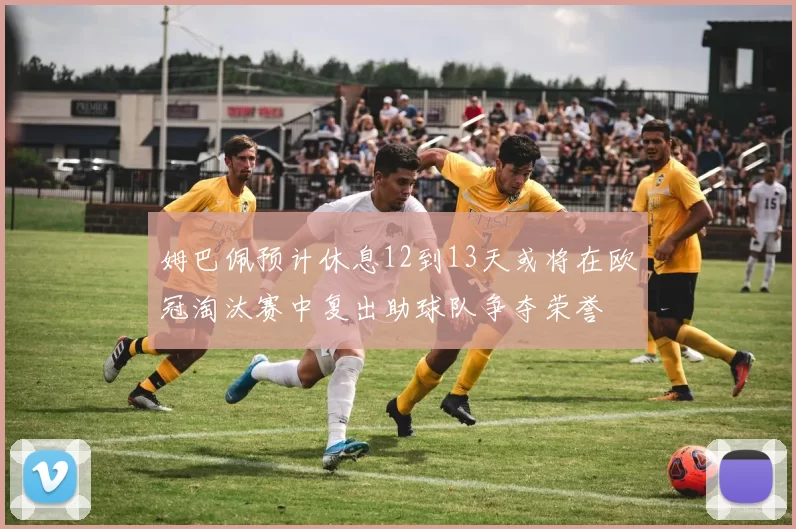 姆巴佩预计休息12到13天或将在欧冠淘汰赛中复出助球队争夺荣誉