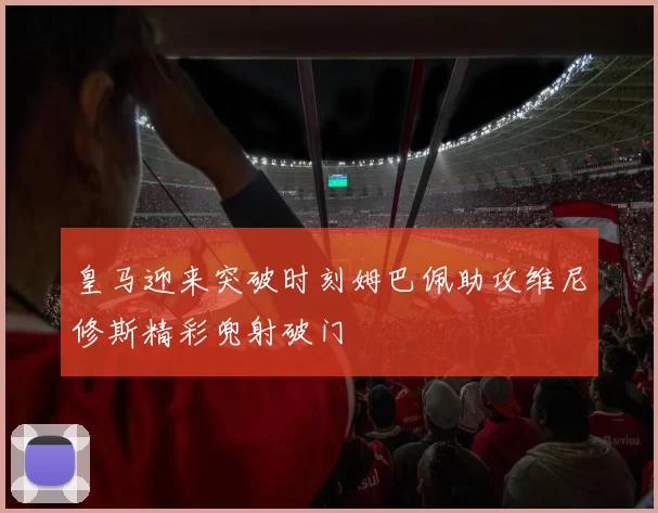 皇马迎来突破时刻姆巴佩助攻维尼修斯精彩兜射破门