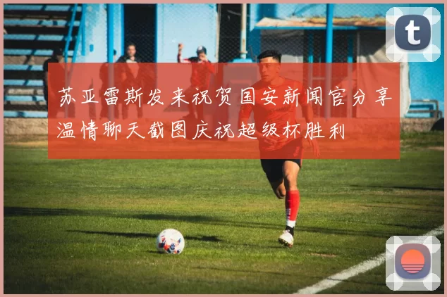 苏亚雷斯发来祝贺国安新闻官分享温情聊天截图庆祝超级杯胜利