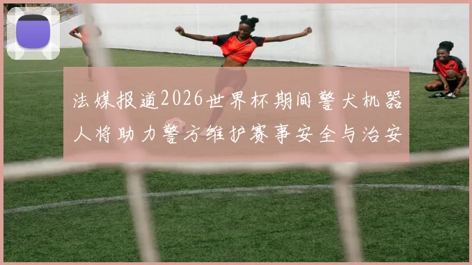 法媒报道2026世界杯期间警犬机器人将助力警方维护赛事安全与治安