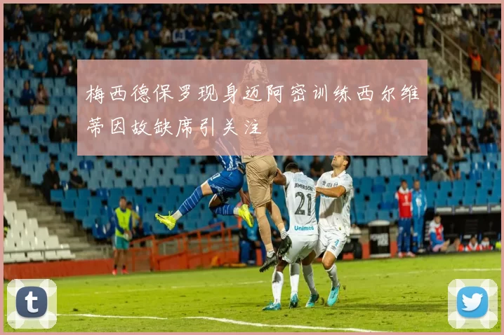 梅西德保罗现身迈阿密训练西尔维蒂因故缺席引关注