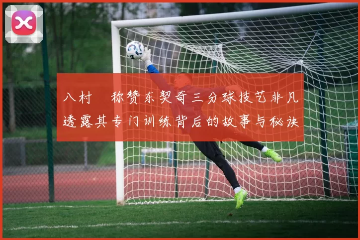 八村塁称赞东契奇三分球技艺非凡透露其专门训练背后的故事与秘诀