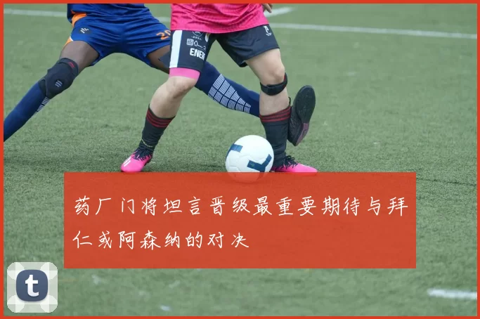 药厂门将坦言晋级最重要期待与拜仁或阿森纳的对决
