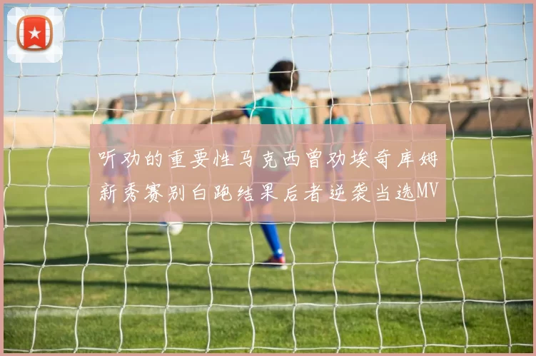 听劝的重要性马克西曾劝埃奇库姆新秀赛别白跑结果后者逆袭当选MVP
