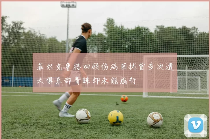 菲尔克鲁格回顾伤病困扰曾多次遭大俱乐部青睐却未能成行