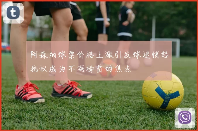 阿森纳球票价格上涨引发球迷愤怒抗议成为不满榜首的焦点