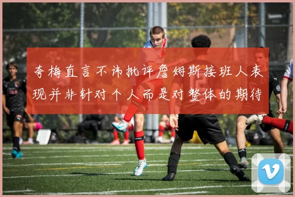 夸梅直言不讳批评詹姆斯接班人表现并非针对个人而是对整体的期待