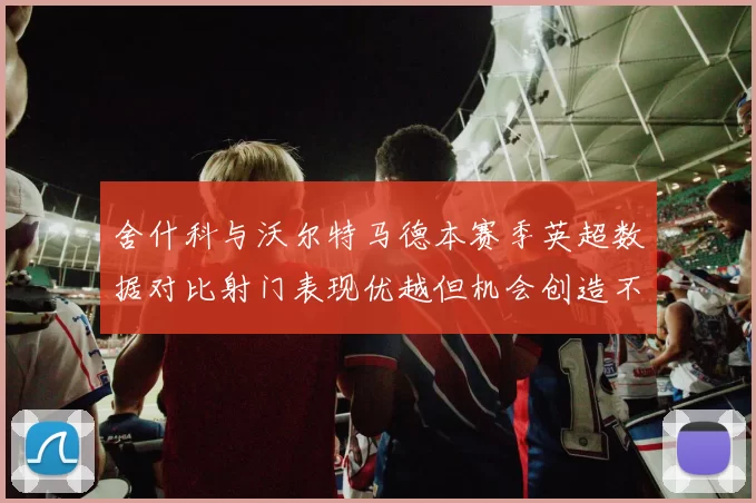 舍什科与沃尔特马德本赛季英超数据对比射门表现优越但机会创造不足