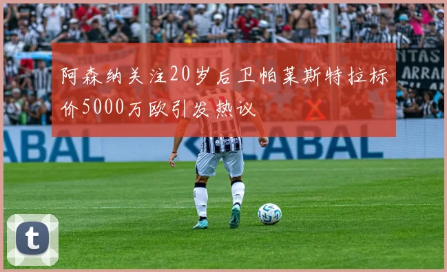 阿森纳关注20岁后卫帕莱斯特拉标价5000万欧引发热议
