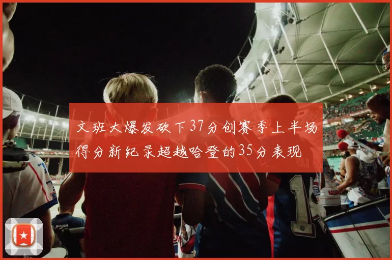 文班大爆发砍下37分创赛季上半场得分新纪录超越哈登的35分表现