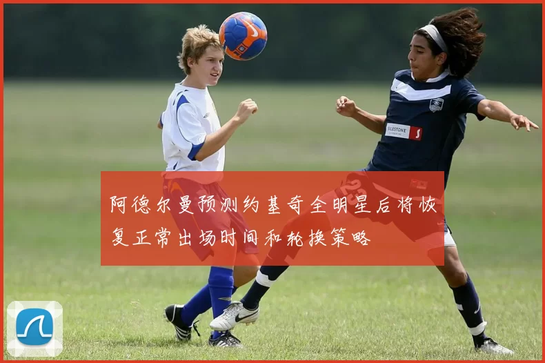 阿德尔曼预测约基奇全明星后将恢复正常出场时间和轮换策略