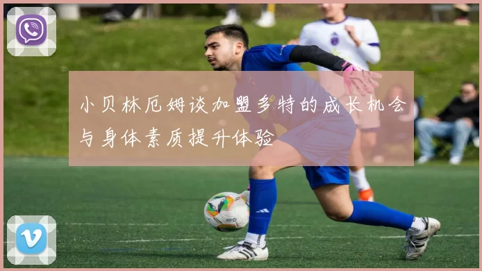 小贝林厄姆谈加盟多特的成长机会与身体素质提升体验